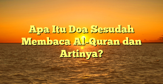 Apa Itu Doa Sesudah Membaca Al-Quran dan Artinya?