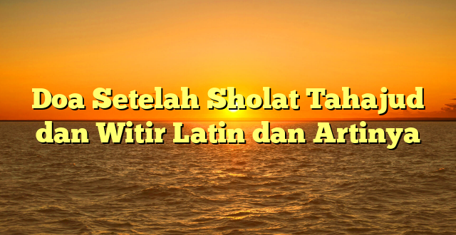 Doa Setelah Sholat Tahajud dan Witir Latin dan Artinya