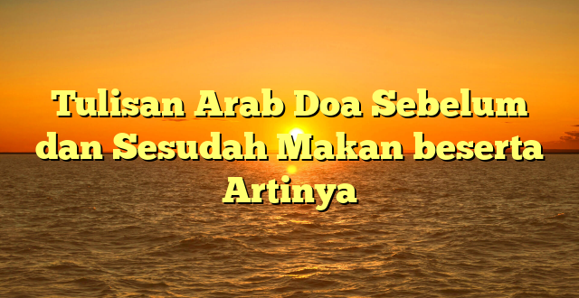 Tulisan Arab Doa Sebelum dan Sesudah Makan beserta Artinya